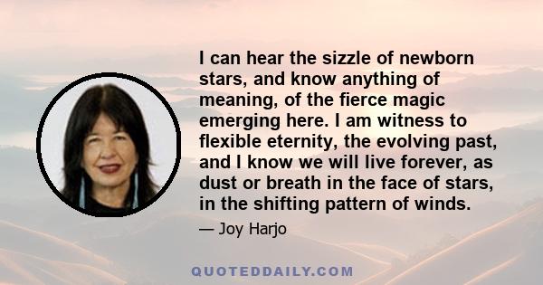 I can hear the sizzle of newborn stars, and know anything of meaning, of the fierce magic emerging here. I am witness to flexible eternity, the evolving past, and I know we will live forever, as dust or breath in the face