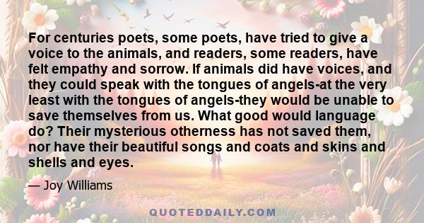 For centuries poets, some poets, have tried to give a voice to the animals, and readers, some readers, have felt empathy and sorrow. If animals did have voices, and they could speak with the tongues of angels-at the