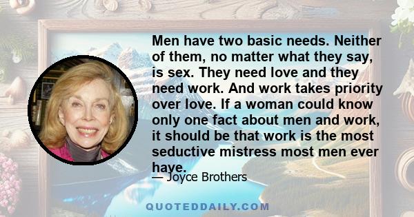 Men have two basic needs. Neither of them, no matter what they say, is sex. They need love and they need work. And work takes priority over love. If a woman could know only one fact about men and work, it should be that