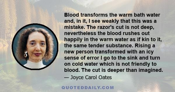 Blood transforms the warm bath water and, in it, I see weakly that this was a mistake. The razor's cut is not deep, nevertheless the blood rushes out happily in the warm water as if kin to it, the same tender substance.