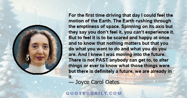 For the first time driving that day I could feel the motion of the Earth. The Earth rushing through the emptiness of space. Spinning on its axis but they say you don't feel it, you can't experience it. But to feel it is