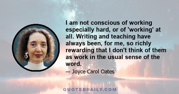 I am not conscious of working especially hard, or of 'working' at all. Writing and teaching have always been, for me, so richly rewarding that I don't think of them as work in the usual sense of the word.