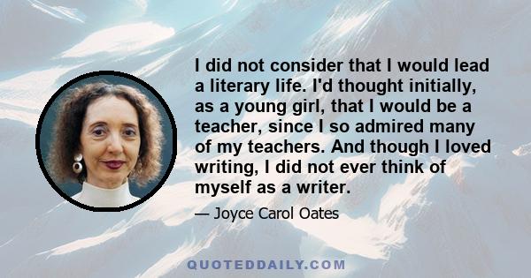 I did not consider that I would lead a literary life. I'd thought initially, as a young girl, that I would be a teacher, since I so admired many of my teachers. And though I loved writing, I did not ever think of myself