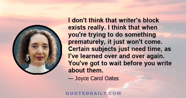I don't think that writer's block exists really. I think that when you're trying to do something prematurely, it just won't come. Certain subjects just need time, as I've learned over and over again. You've got to wait