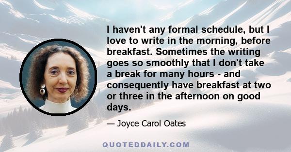 I haven't any formal schedule, but I love to write in the morning, before breakfast. Sometimes the writing goes so smoothly that I don't take a break for many hours - and consequently have breakfast at two or three in