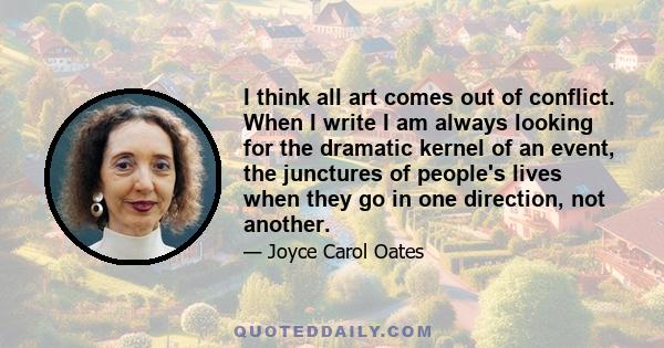 I think all art comes out of conflict. When I write I am always looking for the dramatic kernel of an event, the junctures of people's lives when they go in one direction, not another.