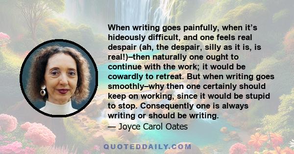 When writing goes painfully, when it’s hideously difficult, and one feels real despair (ah, the despair, silly as it is, is real!)–then naturally one ought to continue with the work; it would be cowardly to retreat. But