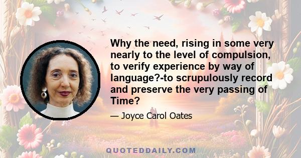 Why the need, rising in some very nearly to the level of compulsion, to verify experience by way of language?-to scrupulously record and preserve the very passing of Time?