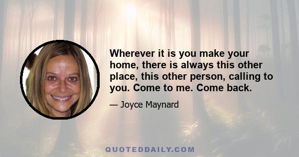 Wherever it is you make your home, there is always this other place, this other person, calling to you. Come to me. Come back.