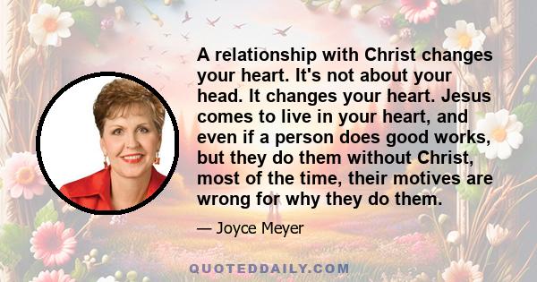 A relationship with Christ changes your heart. It's not about your head. It changes your heart. Jesus comes to live in your heart, and even if a person does good works, but they do them without Christ, most of the time,
