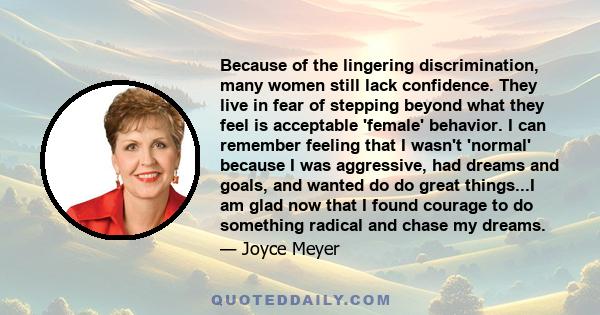 Because of the lingering discrimination, many women still lack confidence. They live in fear of stepping beyond what they feel is acceptable 'female' behavior. I can remember feeling that I wasn't 'normal' because I was