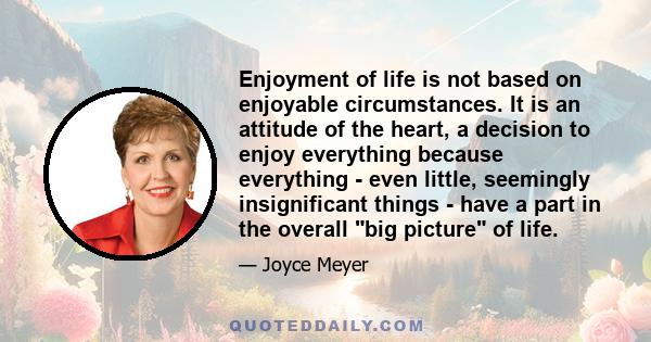 Enjoyment of life is not based on enjoyable circumstances. It is an attitude of the heart, a decision to enjoy everything because everything - even little, seemingly insignificant things - have a part in the overall big