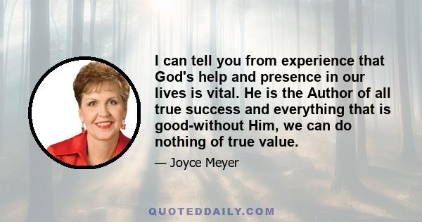 I can tell you from experience that God's help and presence in our lives is vital. He is the Author of all true success and everything that is good-without Him, we can do nothing of true value.