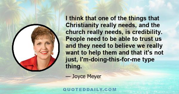 I think that one of the things that Christianity really needs, and the church really needs, is credibility. People need to be able to trust us and they need to believe we really want to help them and that it's not just,