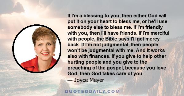If I'm a blessing to you, then either God will put it on your heart to bless me, or he'll use somebody else to bless me. If I'm friendly with you, then I'll have friends. If I'm merciful with people, the Bible says I'll