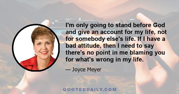 I'm only going to stand before God and give an account for my life, not for somebody else's life. If I have a bad attitude, then I need to say there's no point in me blaming you for what's wrong in my life.