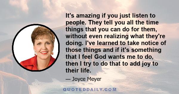 It's amazing if you just listen to people. They tell you all the time things that you can do for them, without even realizing what they're doing. I've learned to take notice of those things and if it's something that I
