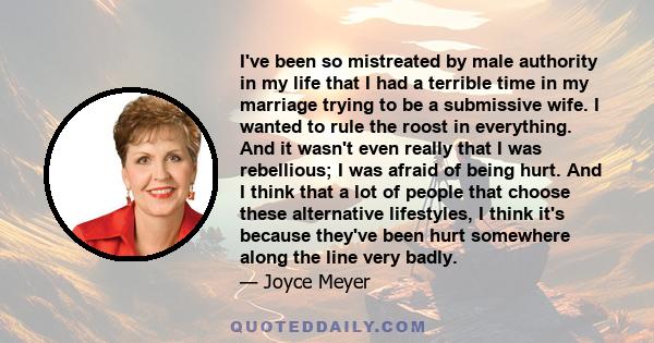 I've been so mistreated by male authority in my life that I had a terrible time in my marriage trying to be a submissive wife. I wanted to rule the roost in everything. And it wasn't even really that I was rebellious; I