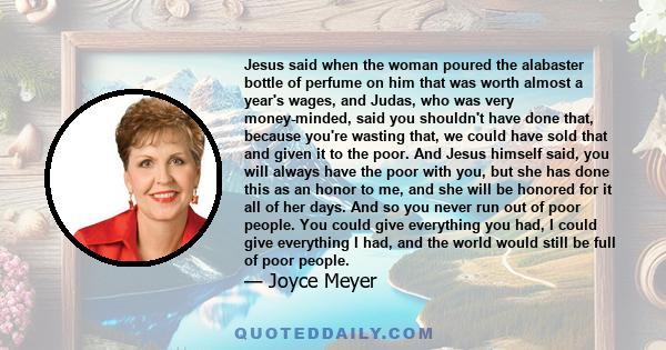 Jesus said when the woman poured the alabaster bottle of perfume on him that was worth almost a year's wages, and Judas, who was very money-minded, said you shouldn't have done that, because you're wasting that, we