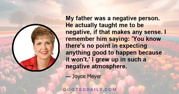 My father was a negative person. He actually taught me to be negative, if that makes any sense. I remember him saying: 'You know there's no point in expecting anything good to happen because it won't.' I grew up in such