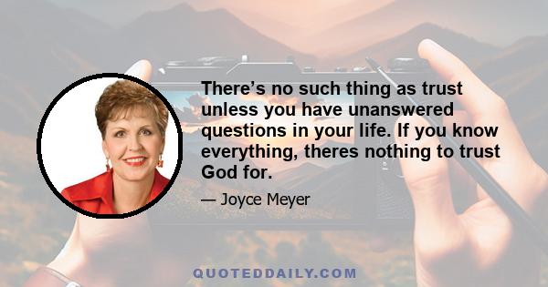 There’s no such thing as trust unless you have unanswered questions in your life. If you know everything, theres nothing to trust God for.