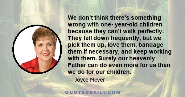 We don't think there's something wrong with one- year-old children because they can't walk perfectly. They fall down frequently, but we pick them up, love them, bandage them if necessary, and keep working with them.