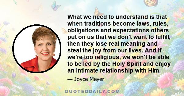 What we need to understand is that when traditions become laws, rules, obligations and expectations others put on us that we don't want to fulfill, then they lose real meaning and steal the joy from our lives. And if
