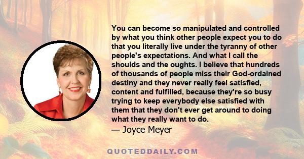 You can become so manipulated and controlled by what you think other people expect you to do that you literally live under the tyranny of other people's expectations. And what I call the shoulds and the oughts. I
