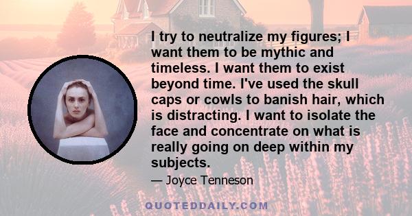 I try to neutralize my figures; I want them to be mythic and timeless. I want them to exist beyond time. I've used the skull caps or cowls to banish hair, which is distracting. I want to isolate the face and concentrate