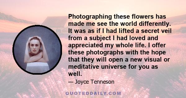Photographing these flowers has made me see the world differently. It was as if I had lifted a secret veil from a subject I had loved and appreciated my whole life. I offer these photographs with the hope that they will