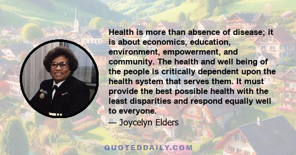 Health is more than absence of disease; it is about economics, education, environment, empowerment, and community. The health and well being of the people is critically dependent upon the health system that serves them.