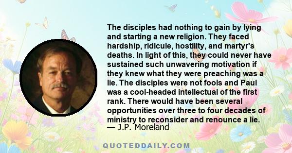 The disciples had nothing to gain by lying and starting a new religion. They faced hardship, ridicule, hostility, and martyr's deaths. In light of this, they could never have sustained such unwavering motivation if they