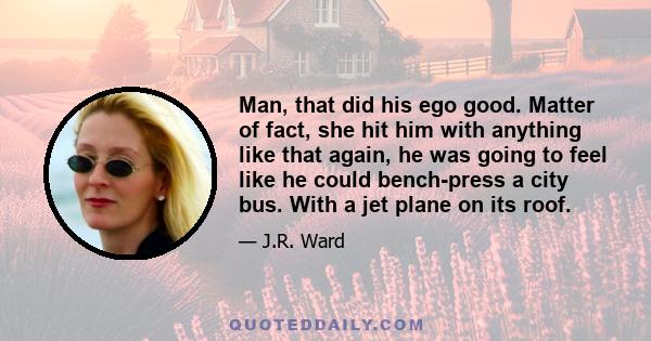 Man, that did his ego good. Matter of fact, she hit him with anything like that again, he was going to feel like he could bench-press a city bus. With a jet plane on its roof.