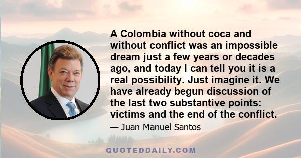 A Colombia without coca and without conflict was an impossible dream just a few years or decades ago, and today I can tell you it is a real possibility. Just imagine it. We have already begun discussion of the last two