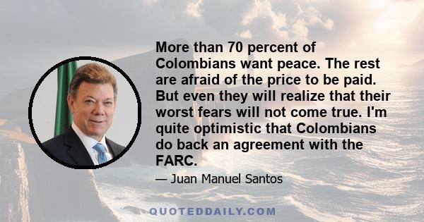 More than 70 percent of Colombians want peace. The rest are afraid of the price to be paid. But even they will realize that their worst fears will not come true. I'm quite optimistic that Colombians do back an agreement
