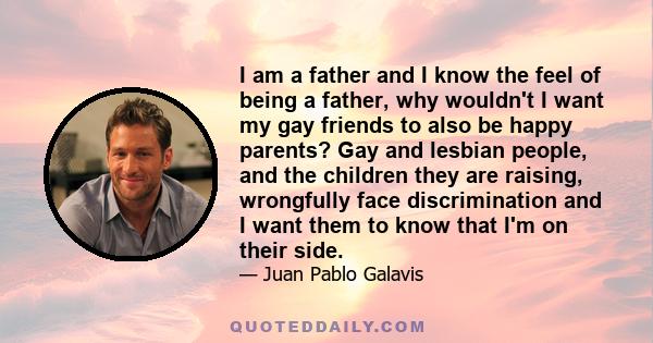 I am a father and I know the feel of being a father, why wouldn't I want my gay friends to also be happy parents? Gay and lesbian people, and the children they are raising, wrongfully face discrimination and I want them