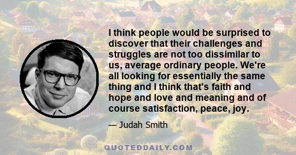 I think people would be surprised to discover that their challenges and struggles are not too dissimilar to us, average ordinary people. We're all looking for essentially the same thing and I think that's faith and hope