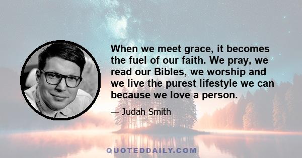 When we meet grace, it becomes the fuel of our faith. We pray, we read our Bibles, we worship and we live the purest lifestyle we can because we love a person.