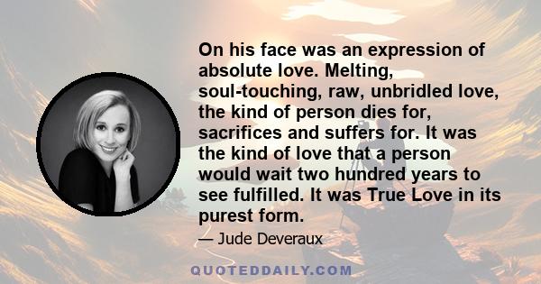 On his face was an expression of absolute love. Melting, soul-touching, raw, unbridled love, the kind of person dies for, sacrifices and suffers for. It was the kind of love that a person would wait two hundred years to