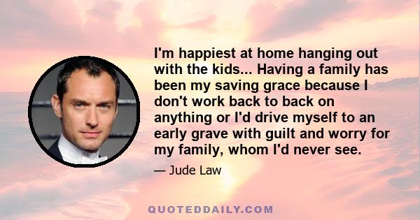 I'm happiest at home hanging out with the kids... Having a family has been my saving grace because I don't work back to back on anything or I'd drive myself to an early grave with guilt and worry for my family, whom I'd