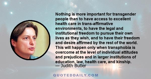 Nothing is more important for transgender people than to have access to excellent health care in trans-affirmative environments, to have the legal and institutional freedom to pursue their own lives as they wish, and to
