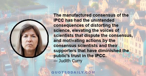 The manufactured consensus of the IPCC has had the unintended consequences of distorting the science, elevating the voices of scientists that dispute the consensus, and motivating actions by the consensus scientists and