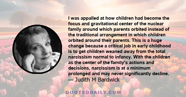 I was appalled at how children had become the focus and gravitational center of the nuclear family around which parents orbited instead of the traditional arrangement in which children orbited around their parents. This