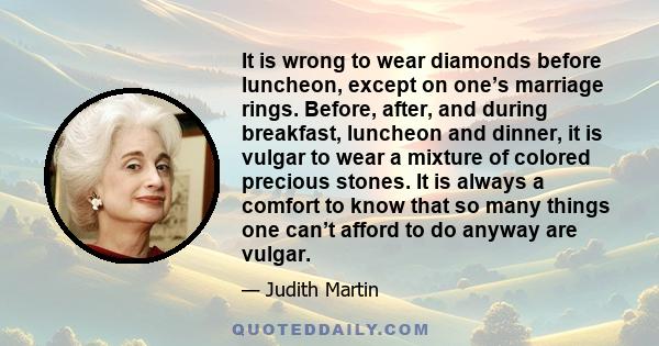 It is wrong to wear diamonds before luncheon, except on one’s marriage rings. Before, after, and during breakfast, luncheon and dinner, it is vulgar to wear a mixture of colored precious stones. It is always a comfort