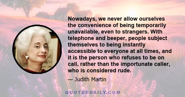 Nowadays, we never allow ourselves the convenience of being temporarily unavailable, even to strangers. With telephone and beeper, people subject themselves to being instantly accessible to everyone at all times, and it