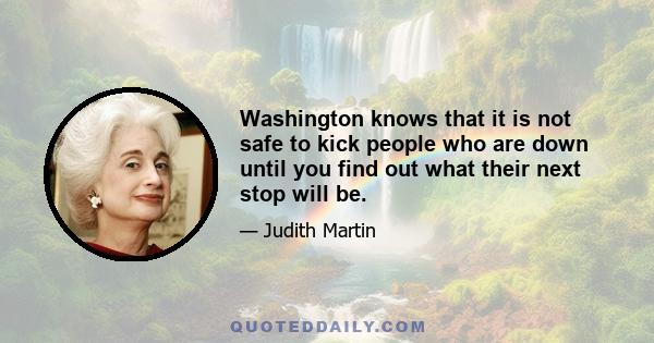 Washington knows that it is not safe to kick people who are down until you find out what their next stop will be.