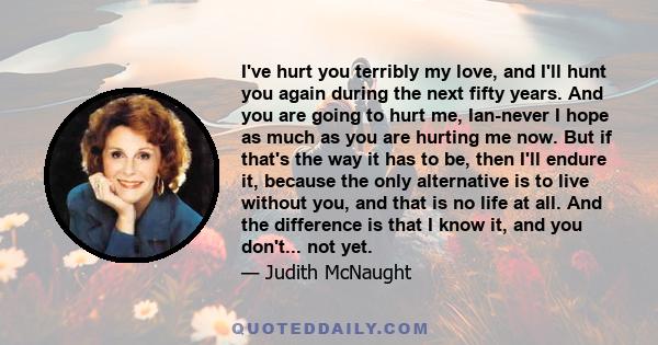 I've hurt you terribly my love, and I'll hunt you again during the next fifty years. And you are going to hurt me, Ian-never I hope as much as you are hurting me now. But if that's the way it has to be, then I'll endure