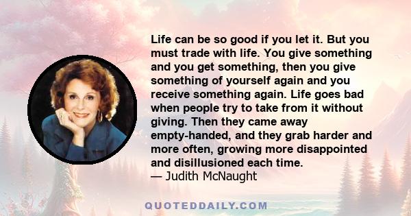 Life can be so good if you let it. But you must trade with life. You give something and you get something, then you give something of yourself again and you receive something again. Life goes bad when people try to take