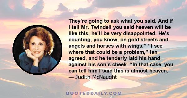 They’re going to ask what you said. And if I tell Mr. Twindell you said heaven will be like this, he’ll be very disappointed. He’s counting, you know, on gold streets and angels and horses with wings.” “I see where that