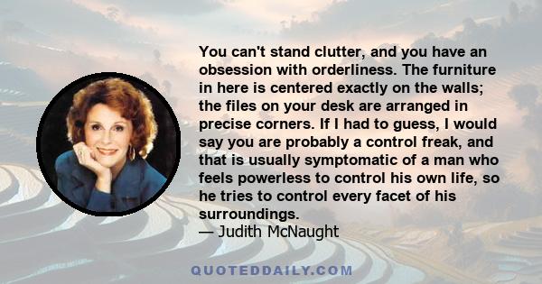 You can't stand clutter, and you have an obsession with orderliness. The furniture in here is centered exactly on the walls; the files on your desk are arranged in precise corners. If I had to guess, I would say you are